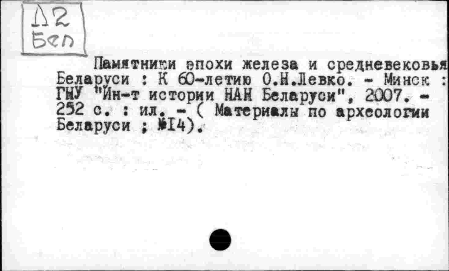 ﻿Памятники эпохи железа и средневековья Беларуси : К 60-летию О.Н.Левко. - Минск : ГНУ "Йн-т истории НАН Беларуси", 2007. « 252 с. : ил. - ( Материалы по археологии Беларуси ; МІ4).